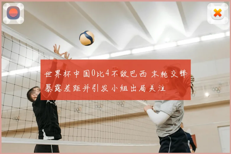 世界杯中国0比4不敌巴西 末轮交锋暴露差距并引发小组出局关注