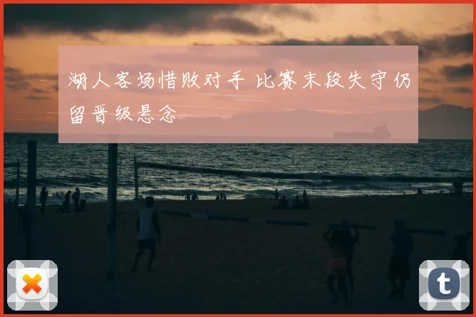 湖人客场惜败对手 比赛末段失守仍留晋级悬念