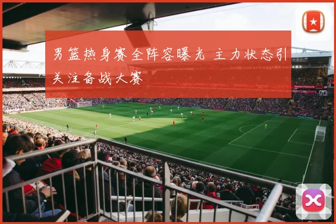 男篮热身赛全阵容曝光 主力状态引关注备战大赛