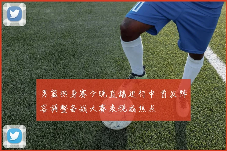 男篮热身赛今晚直播进行中 首发阵容调整备战大赛表现成焦点