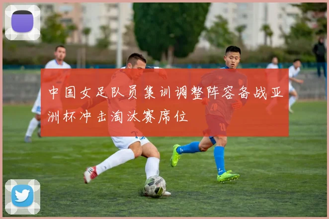 中国女足队员集训调整阵容备战亚洲杯冲击淘汰赛席位
