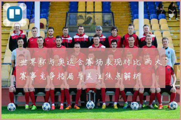 世界杯与奥运会赛场表现对比 两大赛事竞争格局与关注焦点解析
