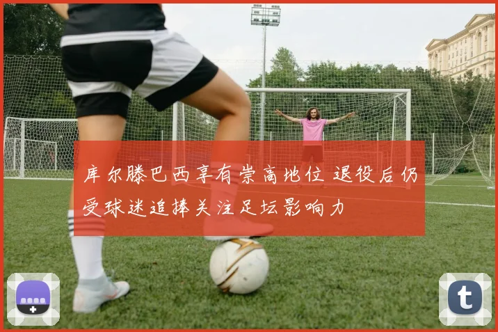 库尔滕巴西享有崇高地位 退役后仍受球迷追捧关注足坛影响力