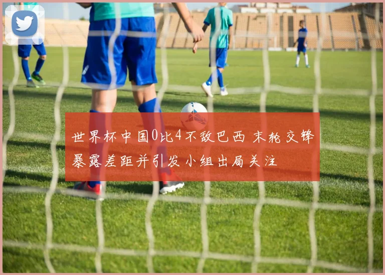世界杯中国0比4不敌巴西 末轮交锋暴露差距并引发小组出局关注