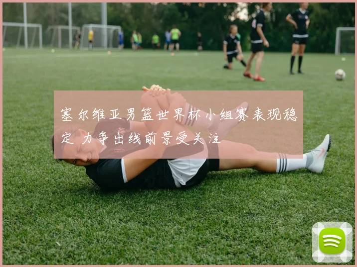 塞尔维亚男篮世界杯小组赛表现稳定 力争出线前景受关注