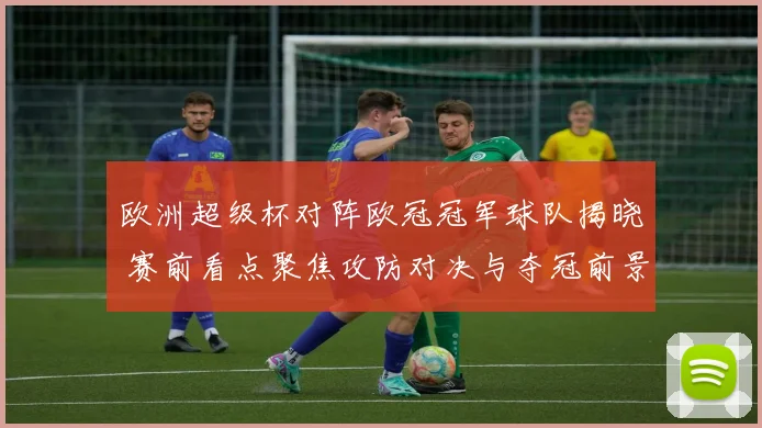 欧洲超级杯对阵欧冠冠军球队揭晓 赛前看点聚焦攻防对决与夺冠前景