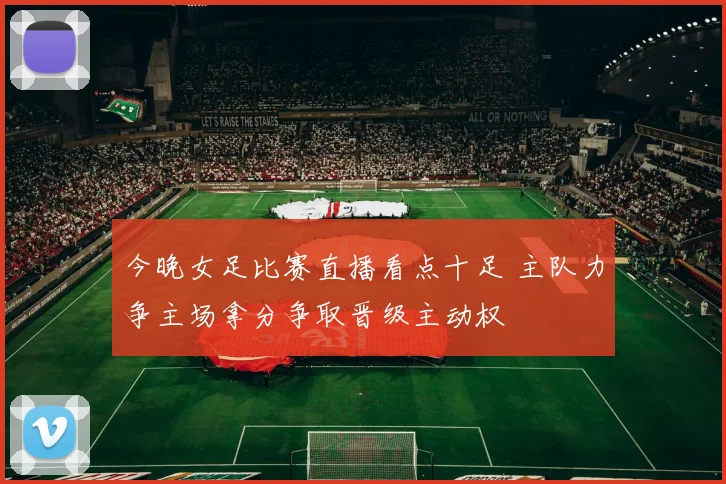 今晚女足比赛直播看点十足 主队力争主场拿分争取晋级主动权