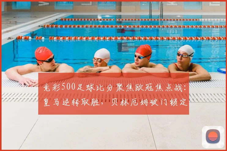 竞彩500足球比分聚焦欧冠焦点战：皇马逆转取胜，贝林厄姆破门锁定晋级优势