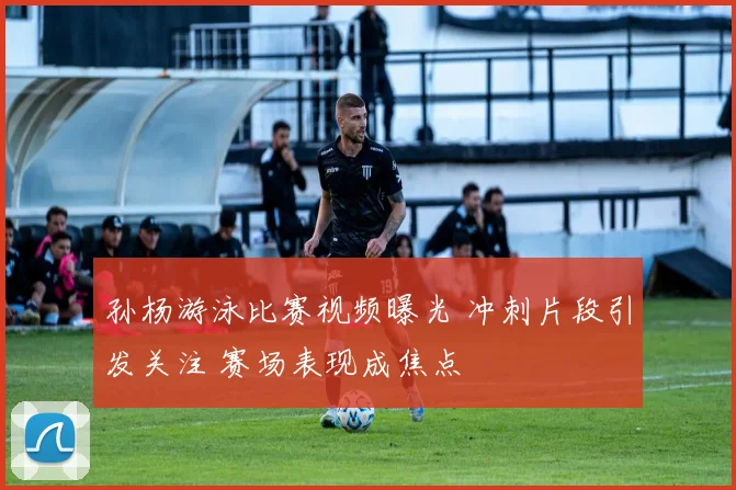 孙杨游泳比赛视频曝光 冲刺片段引发关注 赛场表现成焦点