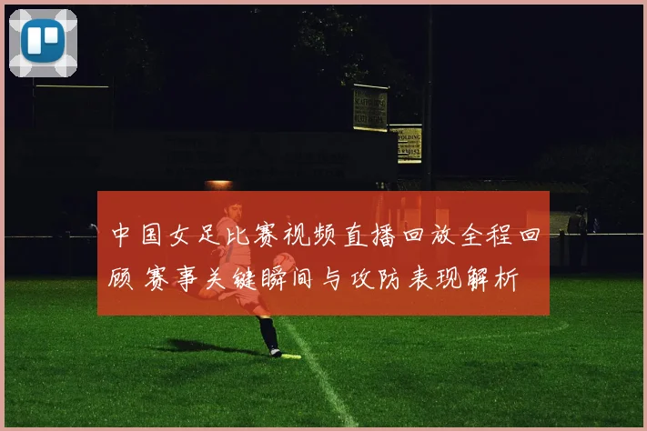 中国女足比赛视频直播回放全程回顾 赛事关键瞬间与攻防表现解析
