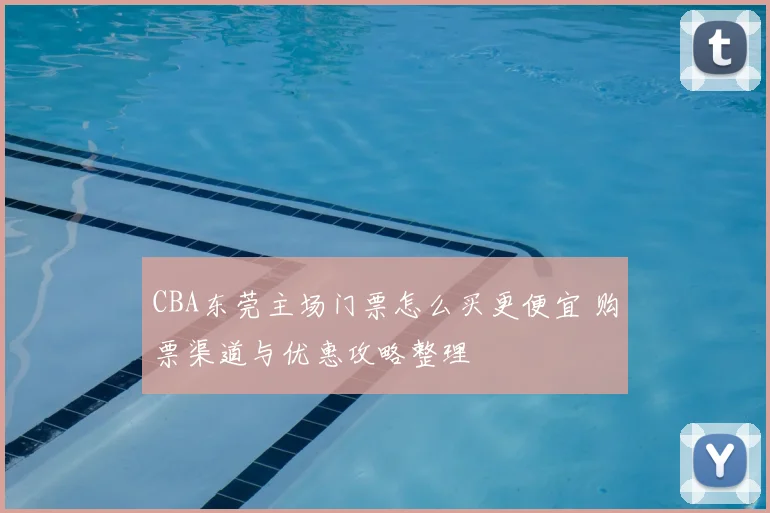 CBA东莞主场门票怎么买更便宜 购票渠道与优惠攻略整理