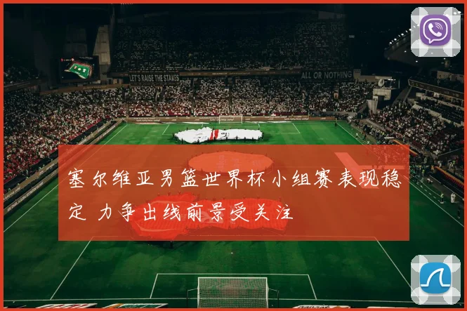 塞尔维亚男篮世界杯小组赛表现稳定 力争出线前景受关注