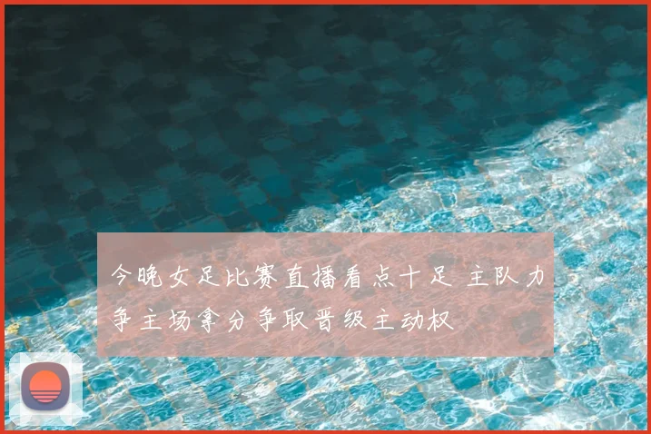 今晚女足比赛直播看点十足 主队力争主场拿分争取晋级主动权