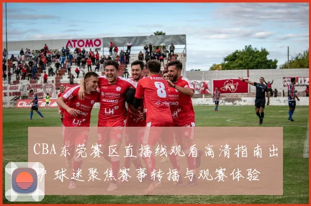 CBA东莞赛区直播线观看高清指南出炉 球迷聚焦赛事转播与观赛体验