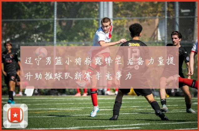 辽宁男篮小将崭露锋芒 后备力量提升助推球队新赛季竞争力