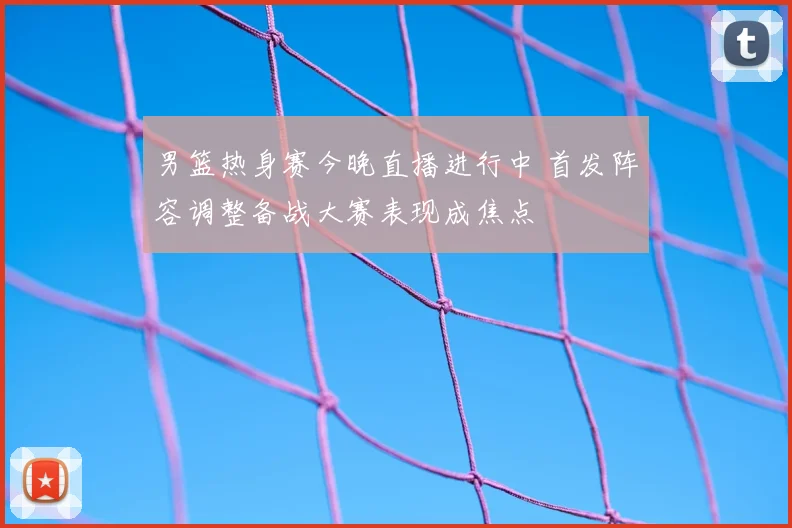 男篮热身赛今晚直播进行中 首发阵容调整备战大赛表现成焦点