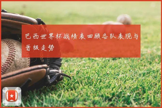 巴西世界杯战绩表回顾各队表现与晋级走势