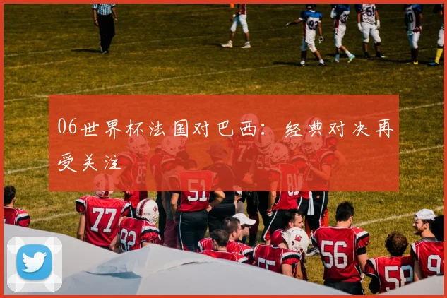 06世界杯法国对巴西：经典对决再受关注