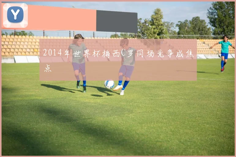 2014年世界杯梅西C罗同场竞争成焦点