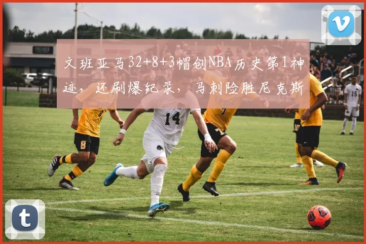 文班亚马32+8+3帽创NBA历史第1神迹，还刷爆纪录，马刺险胜尼克斯